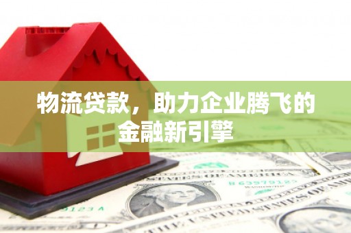 镇远物流贷款，助力企业腾飞的金融新引擎