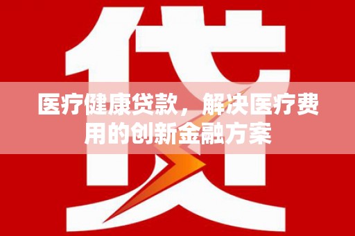 镇远医疗健康贷款，解决医疗费用的创新金融方案